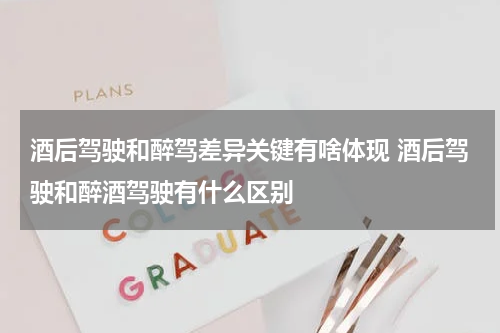 酒后驾驶和醉驾差异关键有啥体现 酒后驾驶和醉酒驾驶有什么区别