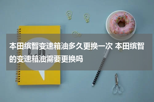 本田缤智变速箱油多久更换一次 本田缤智的变速箱油需要更换吗