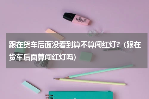 跟在货车后面没看到算不算闯红灯?（跟在货车后面算闯红灯吗）