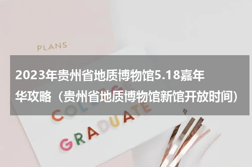 2023年贵州省地质博物馆5.18嘉年华攻略（贵州省地质博物馆新馆开放时间）
