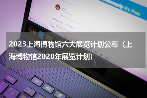 2023上海博物馆六大展览计划公布（上海博物馆2020年展览计划）