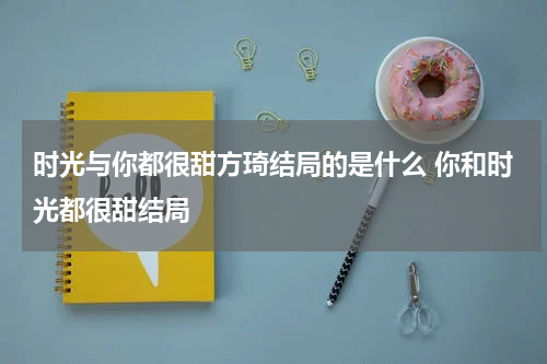 时光与你都很甜方琦结局的是什么 你和时光都很甜结局