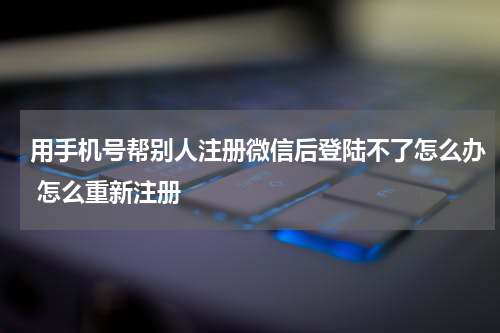 用手机号帮别人注册微信后登陆不了怎么办 怎么重新注册