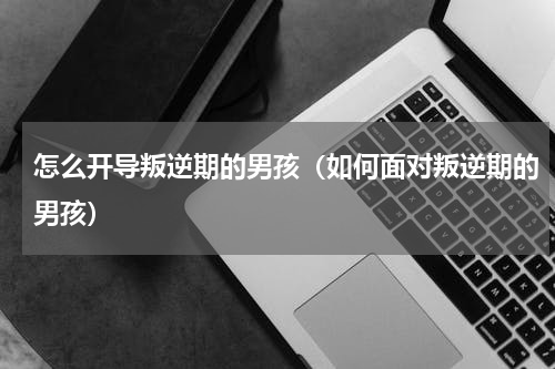 怎么开导叛逆期的男孩（如何面对叛逆期的男孩）