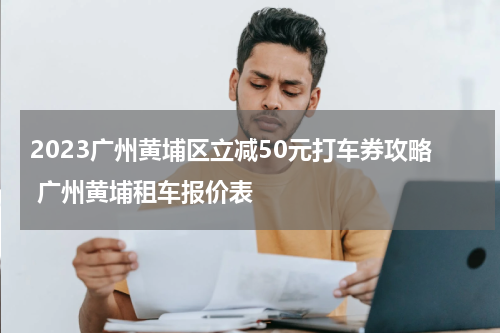 2023广州黄埔区立减50元打车券攻略 广州黄埔租车报价表