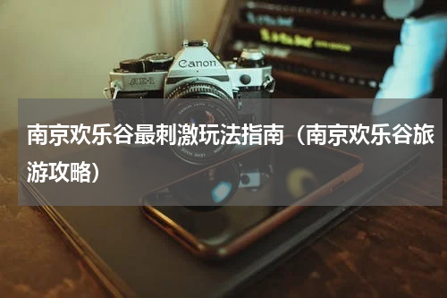 南京欢乐谷最刺激玩法指南（南京欢乐谷旅游攻略）