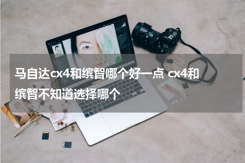 马自达cx4和缤智哪个好一点 cx4和缤智不知道选择哪个