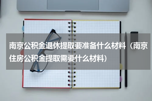 南京公积金退休提取要准备什么材料（南京住房公积金提取需要什么材料）