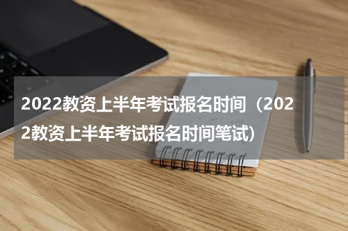 2022教资上半年考试报名时间（2022教资上半年考试报名时间笔试）