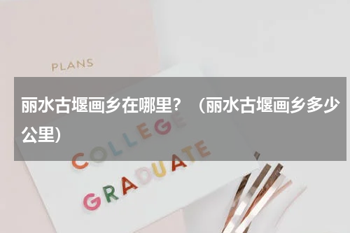 丽水古堰画乡在哪里？（丽水古堰画乡多少公里）