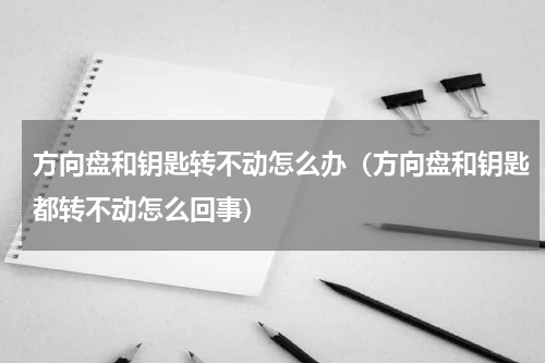 方向盘和钥匙转不动怎么办（方向盘和钥匙都转不动怎么回事）