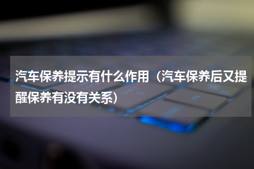 汽车保养提示有什么作用（汽车保养后又提醒保养有没有关系）