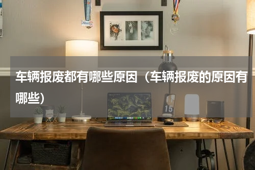 车辆报废都有哪些原因（车辆报废的原因有哪些）