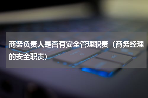 商务负责人是否有安全管理职责（商务经理的安全职责）