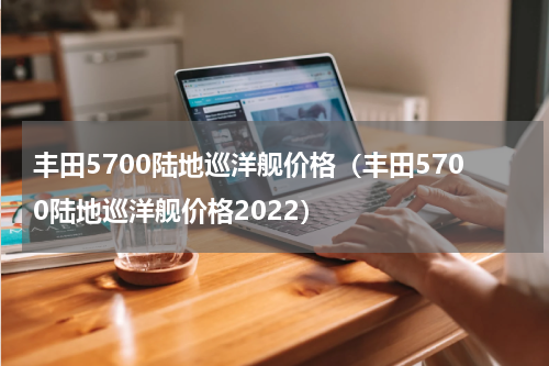 丰田5700陆地巡洋舰价格（丰田5700陆地巡洋舰价格2022）