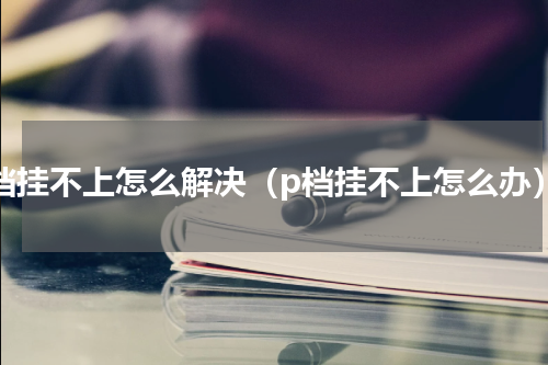 p档挂不上怎么解决（p档挂不上怎么办）