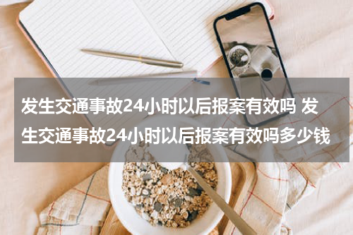 发生交通事故24小时以后报案有效吗 发生交通事故24小时以后报案有效吗多少钱
