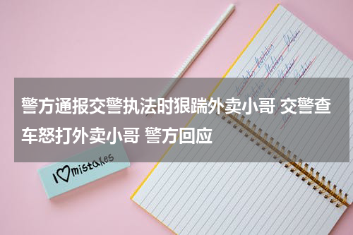 警方通报交警执法时狠踹外卖小哥 交警查车怒打外卖小哥 警方回应