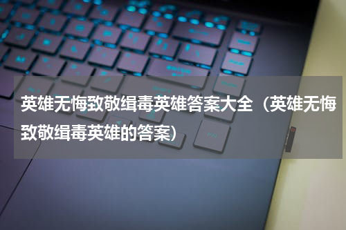 英雄无悔致敬缉毒英雄答案大全（英雄无悔致敬缉毒英雄的答案）