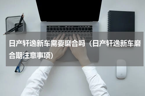 日产轩逸新车需要磨合吗（日产轩逸新车磨合期注意事项）