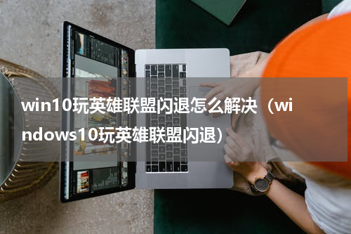 win10玩英雄联盟闪退怎么解决（windows10玩英雄联盟闪退）
