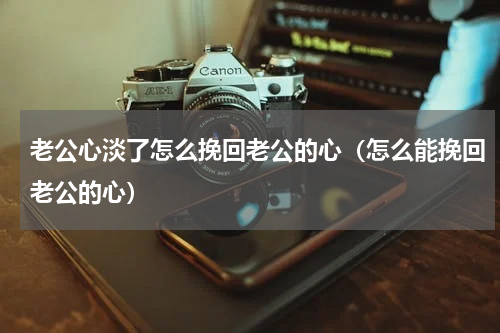 老公心淡了怎么挽回老公的心（怎么能挽回老公的心）