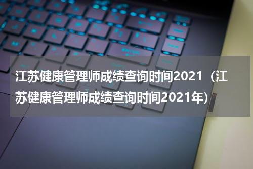 江苏健康管理师成绩查询时间2021（江苏健康管理师成绩查询时间2021年）