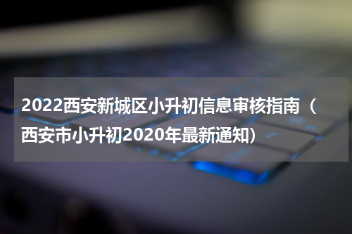 2022西安新城区小升初信息审核指南（西安市小升初2020年最新通知）
