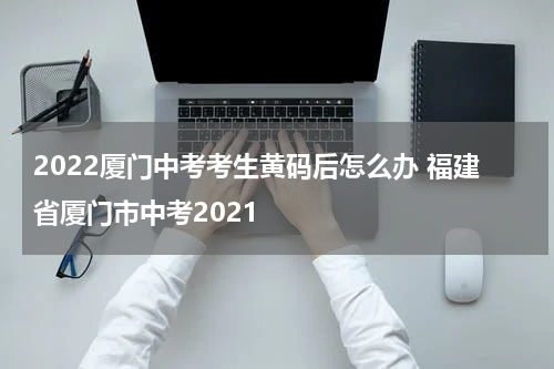 2022厦门中考考生黄码后怎么办 福建省厦门市中考2021