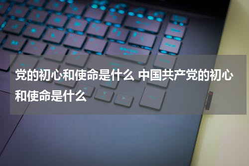党的初心和使命是什么 中国共产党的初心和使命是什么