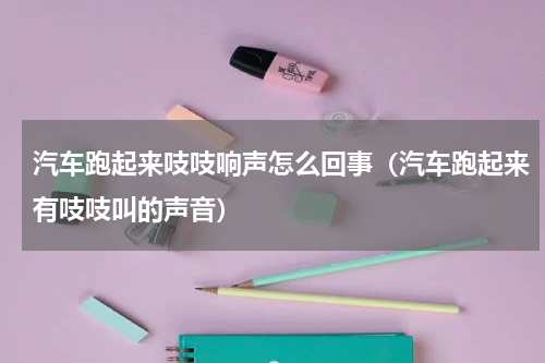 汽车跑起来吱吱响声怎么回事（汽车跑起来有吱吱叫的声音）