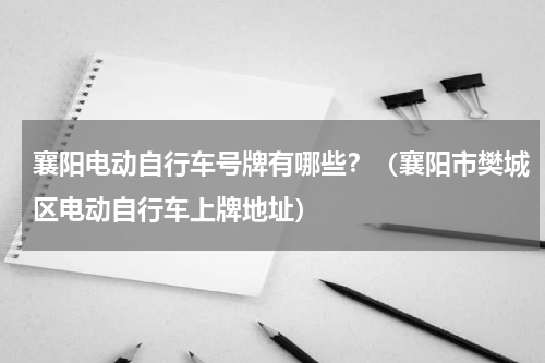 襄阳电动自行车号牌有哪些？（襄阳市樊城区电动自行车上牌地址）