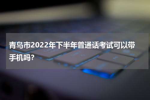 青岛市2022年下半年普通话考试可以带手机吗？