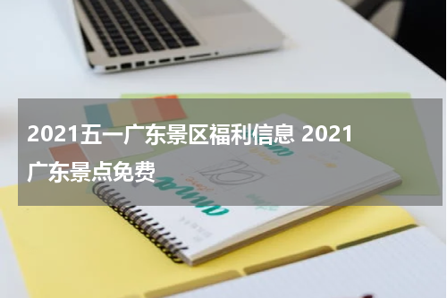 2021五一广东景区福利信息 2021广东景点免费