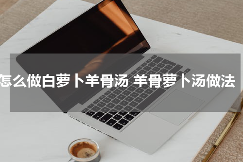 怎么做白萝卜羊骨汤 羊骨萝卜汤做法