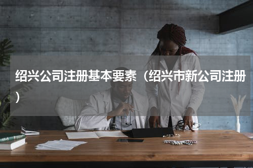 绍兴公司注册基本要素（绍兴市新公司注册）
