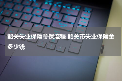 韶关失业保险参保流程 韶关市失业保险金多少钱