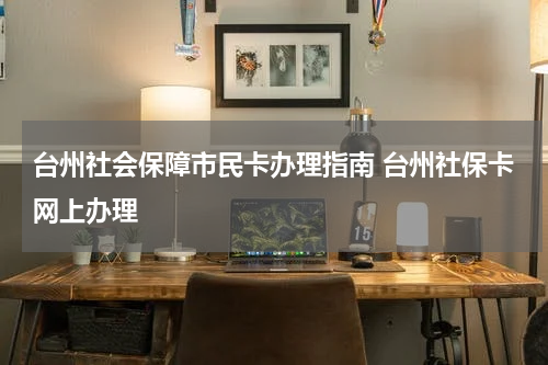 台州社会保障市民卡办理指南 台州社保卡网上办理