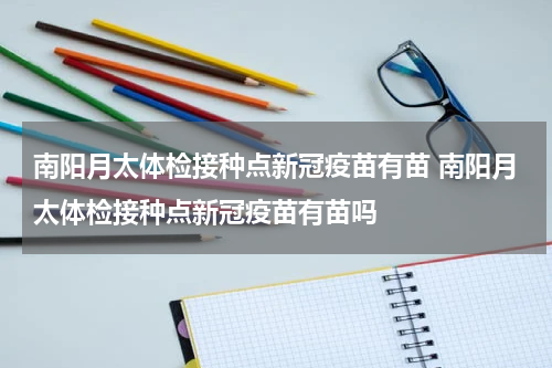南阳月太体检接种点新冠疫苗有苗 南阳月太体检接种点新冠疫苗有苗吗