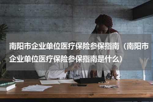 南阳市企业单位医疗保险参保指南（南阳市企业单位医疗保险参保指南是什么）