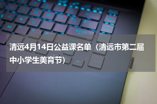 清远4月14日公益课名单（清远市第二届中小学生美育节）