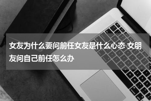 女友为什么要问前任女友是什么心态 女朋友问自己前任怎么办