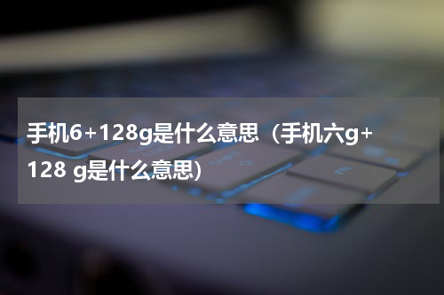 手机6+128g是什么意思（手机六g+128 g是什么意思）