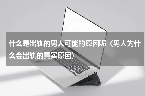 什么是出轨的男人可能的原因呢（男人为什么会出轨的真实原因）