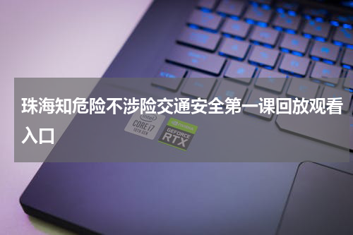 珠海知危险不涉险交通安全第一课回放观看入口