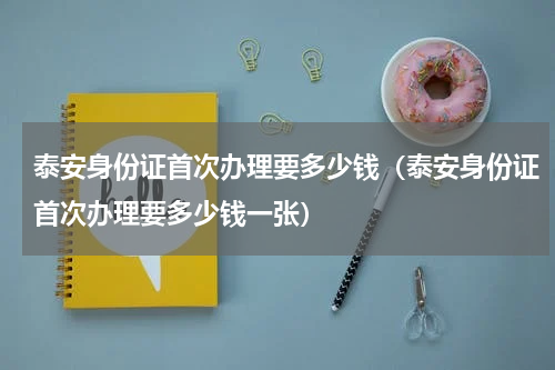 泰安身份证首次办理要多少钱（泰安身份证首次办理要多少钱一张）
