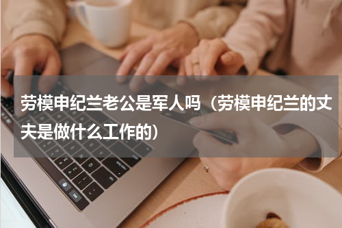 劳模申纪兰老公是军人吗（劳模申纪兰的丈夫是做什么工作的）