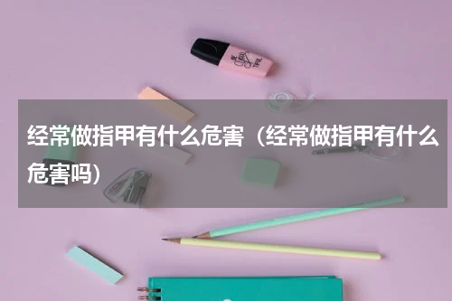 经常做指甲有什么危害（经常做指甲有什么危害吗）