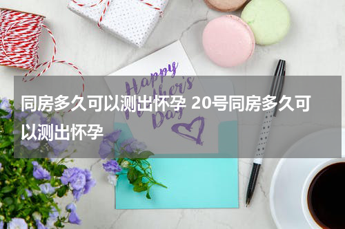 同房多久可以测出怀孕 20号同房多久可以测出怀孕