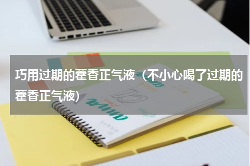 巧用过期的藿香正气液（不小心喝了过期的藿香正气液）